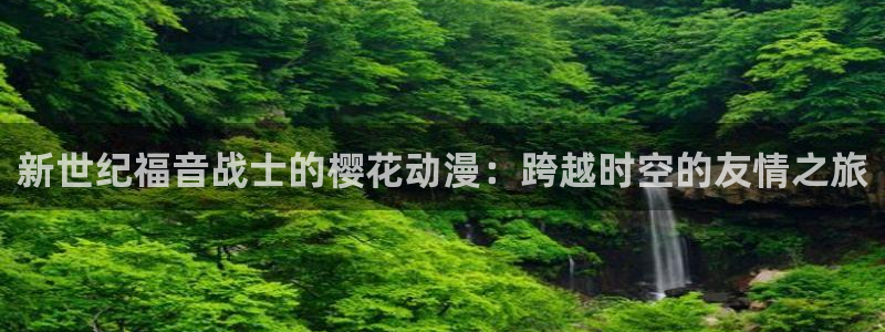 奇漫屋下载入口：新世纪福音战士的樱花动漫：跨越时空的友情之旅