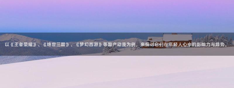 age专注动漫的门户网站：以《王者荣耀》、《绝世三国》、《梦幻西游》等国产动漫为例，来探讨它们在年轻人心中的影响力与趋势。